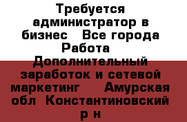 Требуется администратор в бизнес - Все города Работа » Дополнительный заработок и сетевой маркетинг   . Амурская обл.,Константиновский р-н